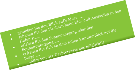 	genieen Sie den Blick aufs Meer..... 	schauen Sie den Fischern beim Ein- und Auslaufen in den Hafen zu..... 	erleben Sie den Sonnenaufgang oder den Sonnenuntergang..... 	erfreuen Sie sich an dem tollen Rundumblick auf die Berge..... 	.....alles von der Dachterrasse aus mglich!!!